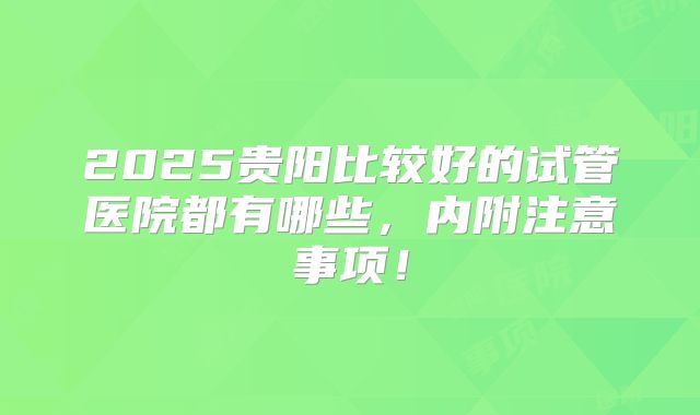 2025贵阳比较好的试管医院都有哪些,内附注意事项!