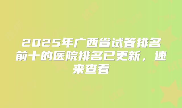 2025年广西省试管排名前十的医院排名已更新,速来查看