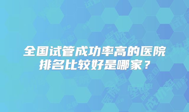 全国试管成功率高的医院排名比较好是哪家?
