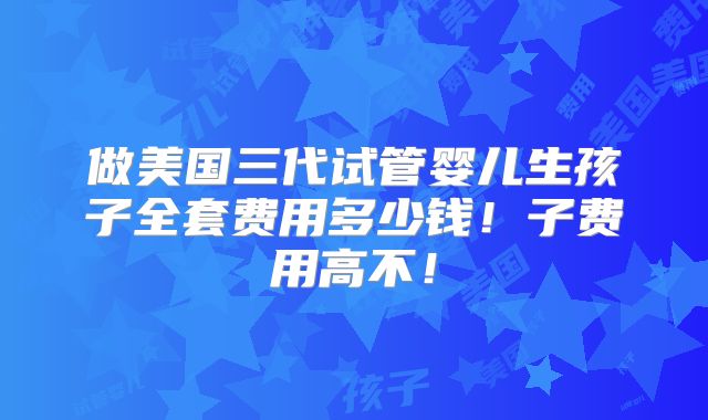 做美国三代试管婴儿生孩子全套费用多少钱!子费用高不!