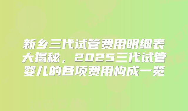 新乡三代试管费用明细表大揭秘，2025三代试管婴儿的各项费用构成一览