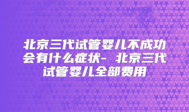 北京三代试管婴儿不成功会有什么症状- 北京三代试管婴儿全部费用