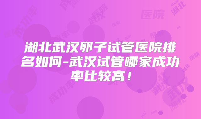 湖北武汉卵子试管医院排名如何-武汉试管哪家成功率比较高!
