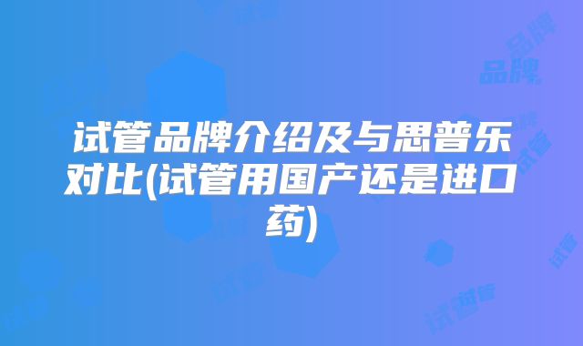 试管品牌介绍及与思普乐对比(试管用国产还是进口药)
