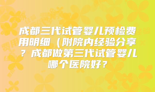 成都三代试管婴儿预检费用明细（附院内经验分享？成都做第三代试管婴儿哪个医院好？