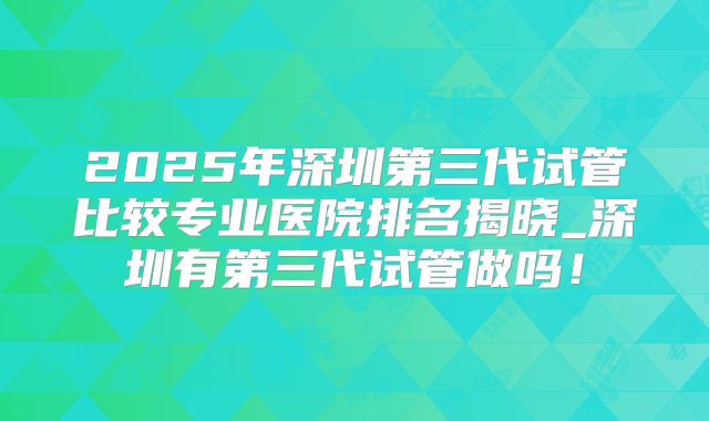 2025年深圳第三代试管比较专业医院排名揭晓_深圳有第三代试管做吗！