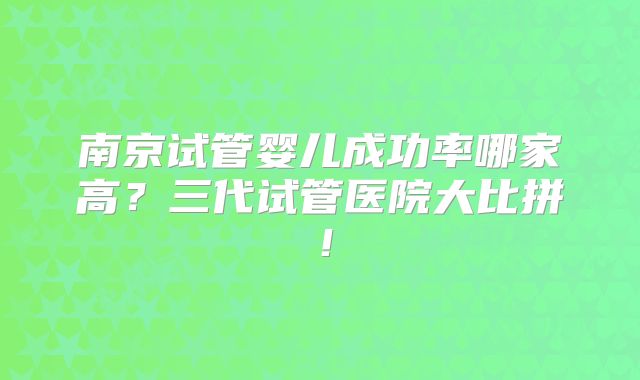 南京试管婴儿成功率哪家高？三代试管医院大比拼！