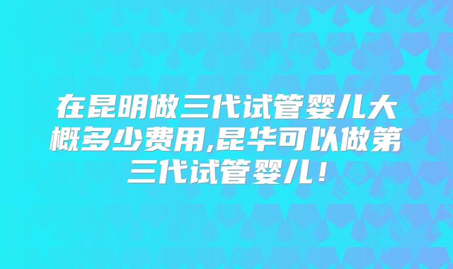在昆明做三代试管婴儿大概多少费用,昆华可以做第三代试管婴儿！