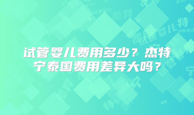 试管婴儿费用多少？杰特宁泰国费用差异大吗？