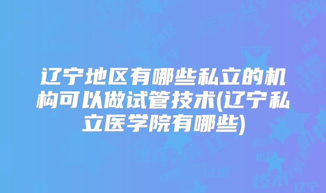 辽宁地区有哪些私立的机构可以做试管技术(辽宁私立医学院有哪些)