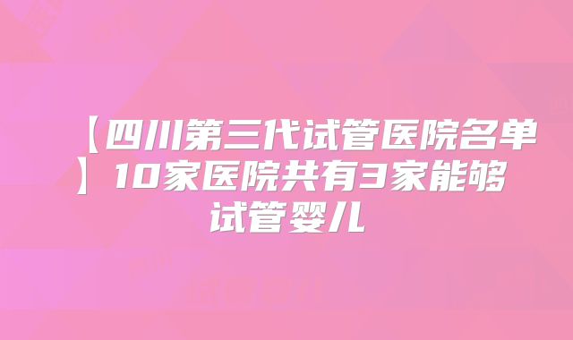 【四川第三代试管医院名单】10家医院共有3家能够试管婴儿