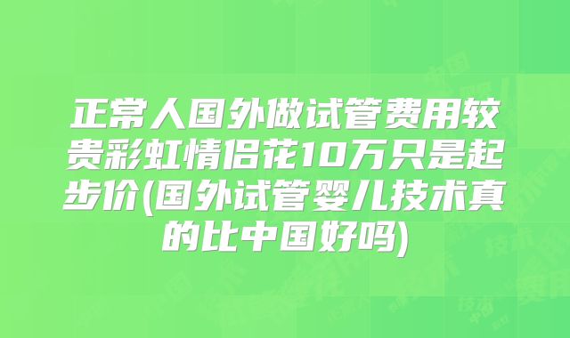 正常人国外做试管费用较贵彩虹情侣花10万只是起步价(国外试管婴儿技术真的比中国好吗)