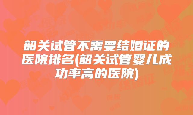 韶关试管不需要结婚证的医院排名(韶关试管婴儿成功率高的医院)