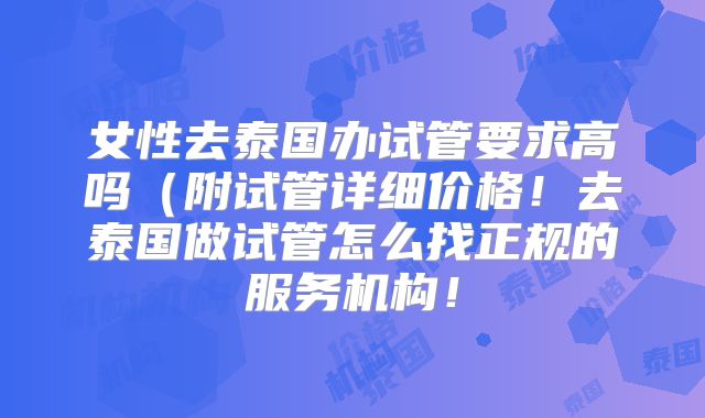 女性去泰国办试管要求高吗（附试管详细价格！去泰国做试管怎么找正规的服务机构！