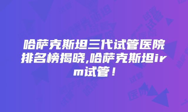 哈萨克斯坦三代试管医院排名榜揭晓,哈萨克斯坦irm试管!