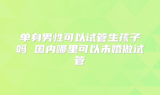 单身男性可以试管生孩子吗 国内哪里可以未婚做试管