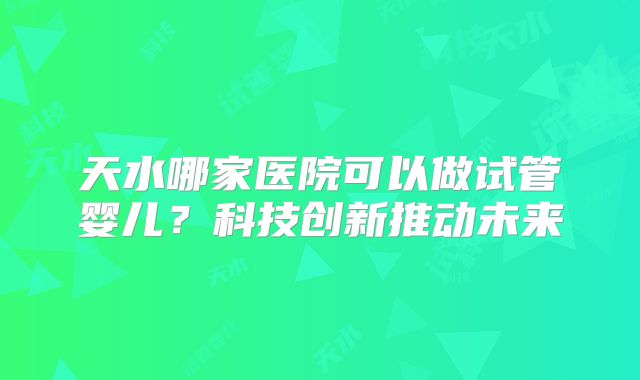 天水哪家医院可以做试管婴儿？科技创新推动未来