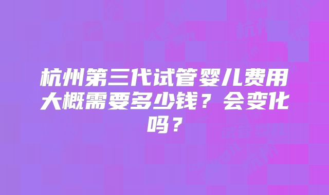 杭州第三代试管婴儿费用大概需要多少钱?会变化吗?