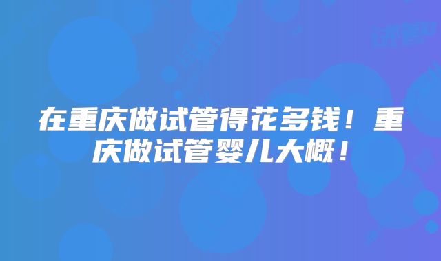 在重庆做试管得花多钱!重庆做试管婴儿大概!