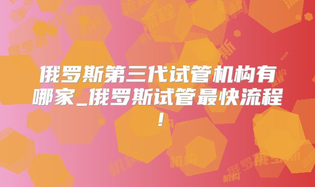 俄罗斯第三代试管机构有哪家_俄罗斯试管最快流程！
