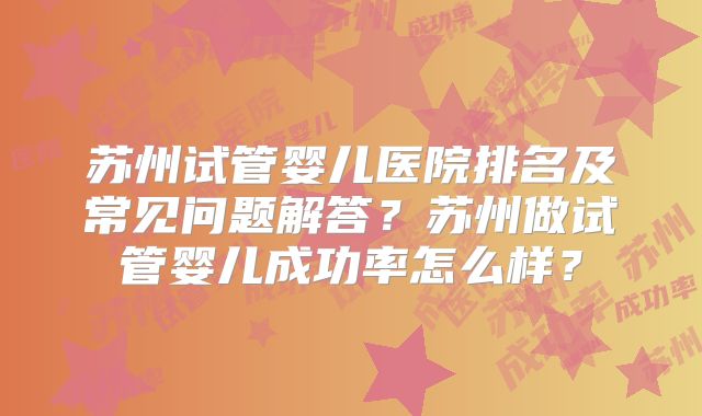 苏州试管婴儿医院排名及常见问题解答?苏州做试管婴儿成功率怎么样?