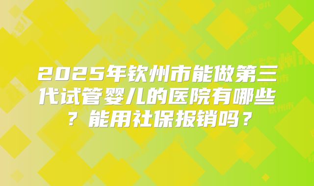 2025年钦州市能做第三代试管婴儿的医院有哪些？能用社保报销吗？