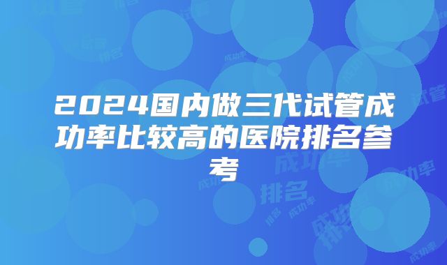 2024国内做三代试管成功率比较高的医院排名参考