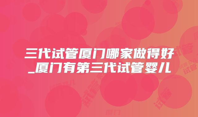 三代试管厦门哪家做得好_厦门有第三代试管婴儿
