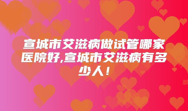 宣城市艾滋病做试管哪家医院好,宣城市艾滋病有多少人！