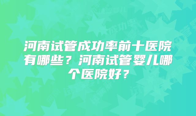 河南试管成功率前十医院有哪些？河南试管婴儿哪个医院好？