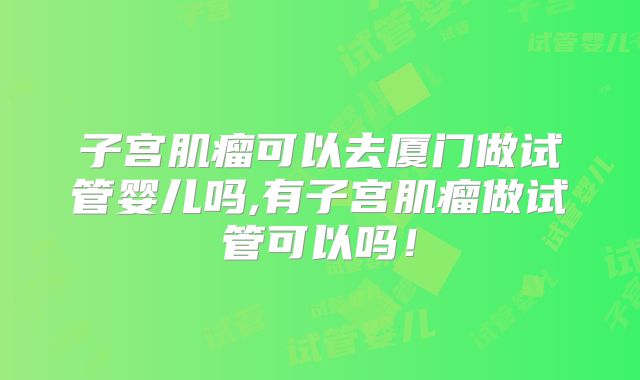子宫肌瘤可以去厦门做试管婴儿吗,有子宫肌瘤做试管可以吗!