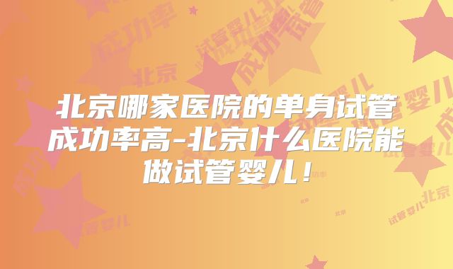 北京哪家医院的单身试管成功率高-北京什么医院能做试管婴儿!
