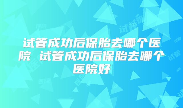 试管成功后保胎去哪个医院 试管成功后保胎去哪个医院好