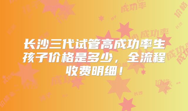 长沙三代试管高成功率生孩子价格是多少,全流程收费明细!