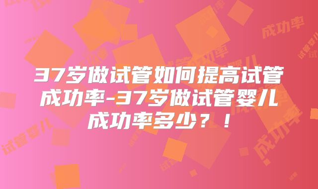 37岁做试管如何提高试管成功率-37岁做试管婴儿成功率多少？！
