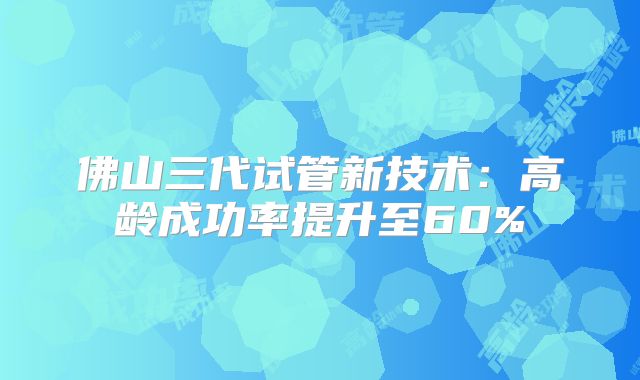 佛山三代试管新技术：高龄成功率提升至60%