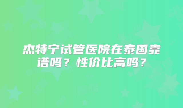 杰特宁试管医院在泰国靠谱吗？性价比高吗？