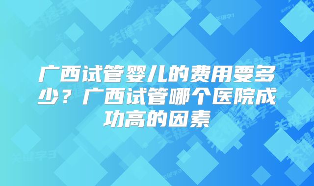 广西试管婴儿的费用要多少？广西试管哪个医院成功高的因素
