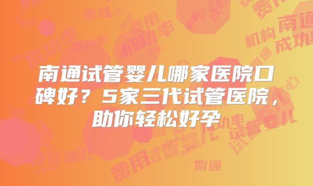 南通试管婴儿哪家医院口碑好？5家三代试管医院，助你轻松好孕