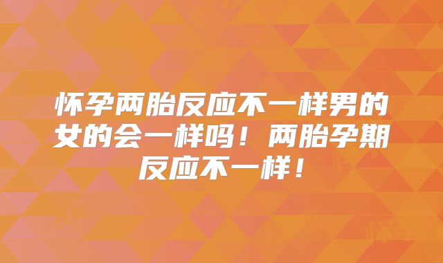 怀孕两胎反应不一样男的女的会一样吗!两胎孕期反应不一样!