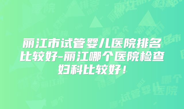 丽江市试管婴儿医院排名比较好-丽江哪个医院检查妇科比较好！