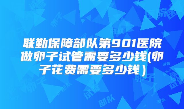 联勤保障部队第901医院做卵子试管需要多少钱(卵子花费需要多少钱）