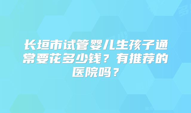 长垣市试管婴儿生孩子通常要花多少钱？有推荐的医院吗？