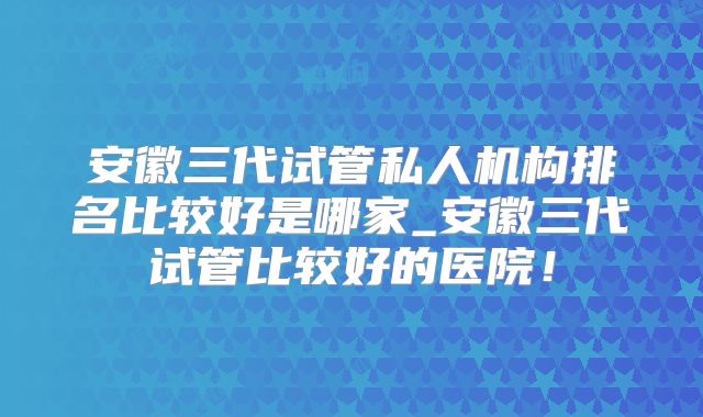 安徽三代试管私人机构排名比较好是哪家_安徽三代试管比较好的医院！