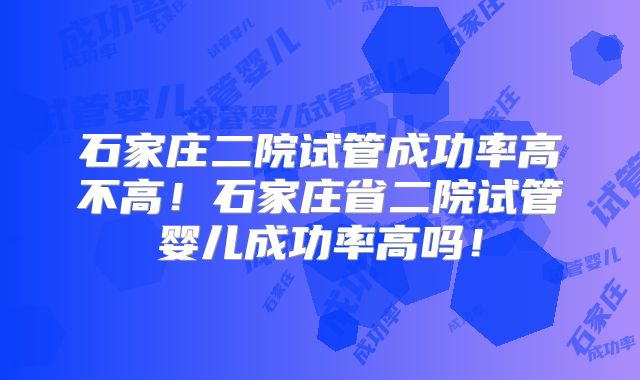 石家庄二院试管成功率高不高!石家庄省二院试管婴儿成功率高吗!
