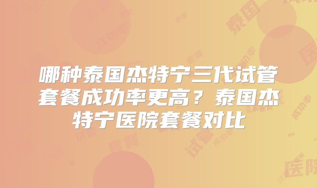 哪种泰国杰特宁三代试管套餐成功率更高？泰国杰特宁医院套餐对比