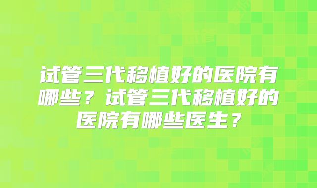 试管三代移植好的医院有哪些？试管三代移植好的医院有哪些医生？