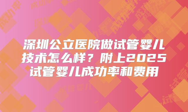 深圳公立医院做试管婴儿技术怎么样?附上2025试管婴儿成功率和费用