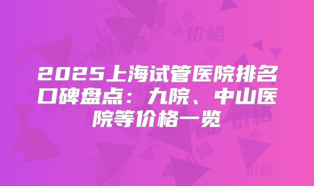 2025上海试管医院排名口碑盘点:九院、中山医院等价格一览