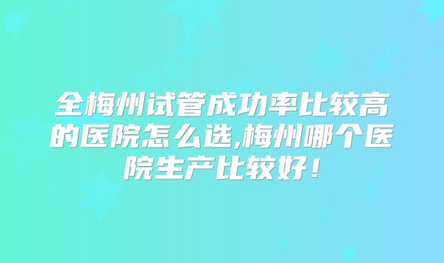 全梅州试管成功率比较高的医院怎么选,梅州哪个医院生产比较好!
